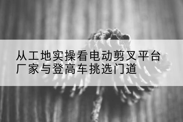 开江电动剪叉升降平台厂家-从工地实操看电动剪叉平台厂家与登高车挑选门道