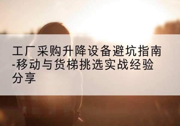 开江移动式升降机怎么选-工厂采购升降设备避坑指南-移动与货梯挑选实战经验分享