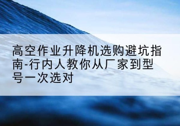 开江升降平台厂家-高空作业升降机选购避坑指南-行内人教你从厂家到型号一次选对