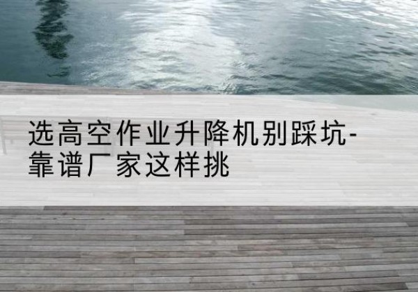 开江剪叉式升降机厂家-选高空作业升降机别踩坑-靠谱厂家这样挑