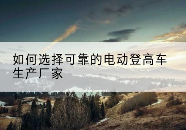 开江电动登高车厂家-如何选择可靠的电动登高车生产厂家