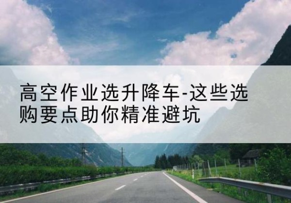 开江升降车厂家-高空作业选升降车-这些选购要点助你*避坑