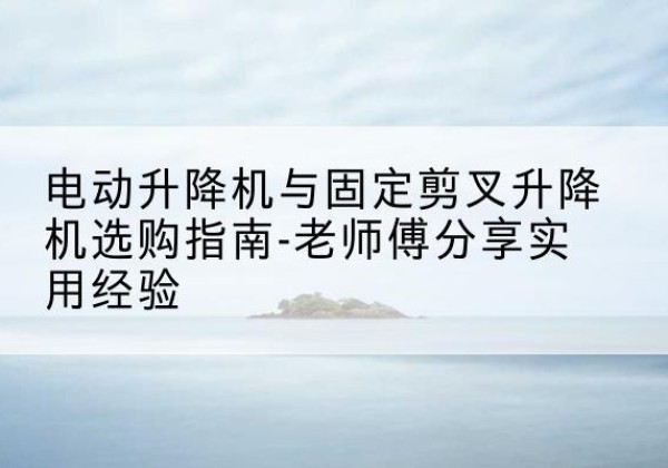 开江电动升降机怎么选-电动升降机与固定剪叉升降机选购指南-老师傅分享实用经验
