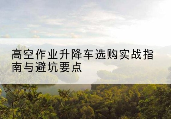开江升降车怎么选-高空作业升降车选购实战指南与避坑要点