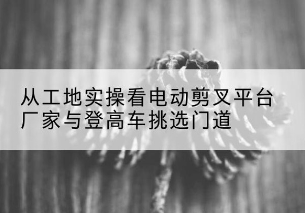 开江电动剪叉升降平台厂家-从工地实操看电动剪叉平台厂家与登高车挑选门道