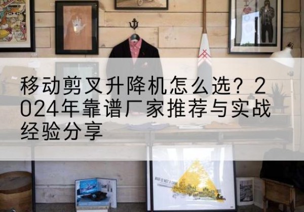 开江升降平台厂家推荐-移动剪叉升降机怎么选？2024年靠谱厂家推荐与实战经验分享