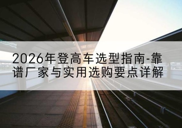 开江登高车厂家推荐-2026年登高车选型指南-靠谱厂家与实用选购要点详解